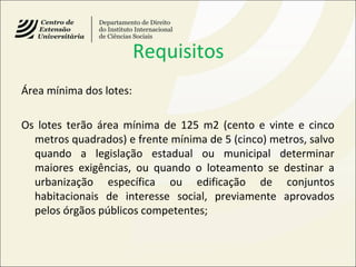 Requisitos
Área mínima dos lotes:
Os lotes terão área mínima de 125 m2 (cento e vinte e cinco
metros quadrados) e frente mínima de 5 (cinco) metros, salvo
quando a legislação estadual ou municipal determinar
maiores exigências, ou quando o loteamento se destinar a
urbanização específica ou edificação de conjuntos
habitacionais de interesse social, previamente aprovados
pelos órgãos públicos competentes;
 