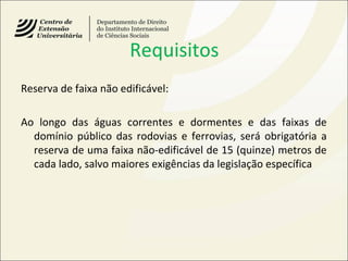 Requisitos
Reserva de faixa não edificável:
Ao longo das águas correntes e dormentes e das faixas de
domínio público das rodovias e ferrovias, será obrigatória a
reserva de uma faixa não-edificável de 15 (quinze) metros de
cada lado, salvo maiores exigências da legislação específica
 