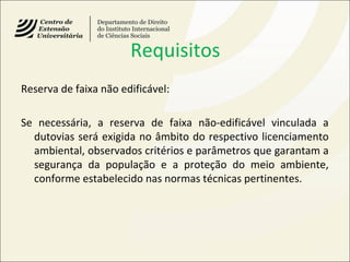 Requisitos
Reserva de faixa não edificável:
Se necessária, a reserva de faixa não-edificável vinculada a
dutovias será exigida no âmbito do respectivo licenciamento
ambiental, observados critérios e parâmetros que garantam a
segurança da população e a proteção do meio ambiente,
conforme estabelecido nas normas técnicas pertinentes.
 