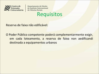 Requisitos
Reserva de faixa não edificável:
O Poder Público competente poderá complementarmente exigir,
em cada loteamento, a reserva de faixa non aedificandi
destinada a equipamentos urbanos
 