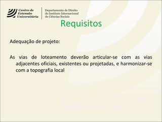 Requisitos
Adequação de projeto:
As vias de loteamento deverão articular-se com as vias
adjacentes oficiais, existentes ou projetadas, e harmonizar-se
com a topografia local
 