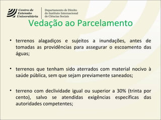 Vedação ao Parcelamento
• terrenos alagadiços e sujeitos a inundações, antes de
tomadas as providências para assegurar o escoamento das
águas;
• terrenos que tenham sido aterrados com material nocivo à
saúde pública, sem que sejam previamente saneados;
• terreno com declividade igual ou superior a 30% (trinta por
cento), salvo se atendidas exigências específicas das
autoridades competentes;
 