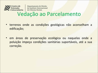 Vedação ao Parcelamento
• terrenos onde as condições geológicas não aconselham a
edificação;
• em áreas de preservação ecológica ou naquelas onde a
poluição impeça condições sanitárias suportáveis, até a sua
correção.
 
