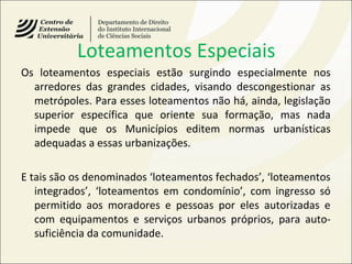 Loteamentos Especiais
Os loteamentos especiais estão surgindo especialmente nos
arredores das grandes cidades, visando descongestionar as
metrópoles. Para esses loteamentos não há, ainda, legislação
superior específica que oriente sua formação, mas nada
impede que os Municípios editem normas urbanísticas
adequadas a essas urbanizações.
E tais são os denominados ‘loteamentos fechados’, ‘loteamentos
integrados’, ‘loteamentos em condomínio’, com ingresso só
permitido aos moradores e pessoas por eles autorizadas e
com equipamentos e serviços urbanos próprios, para auto-
suficiência da comunidade.
 