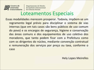 Loteamentos Especiais
Essas modalidades merecem prosperar. Todavia, impõem-se um
regramento legal prévio para disciplinar o sistema de vias
internas (que em tais casos são bens públicos de uso comum
do povo) e os encargos de segurança, higiene e conservação
das áreas comuns e dos equipamentos de uso coletivo dos
moradores, que tanto podem ficar com a Prefeitura como
com os dirigentes do núcleo, mediante convenção contratual
e remuneração dos serviços por preço ou taxa, conforme o
caso
Hely Lopes Meirelles
 