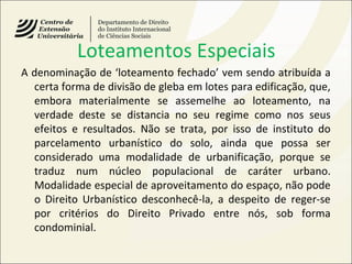 Loteamentos Especiais
A denominação de ‘loteamento fechado’ vem sendo atribuída a
certa forma de divisão de gleba em lotes para edificação, que,
embora materialmente se assemelhe ao loteamento, na
verdade deste se distancia no seu regime como nos seus
efeitos e resultados. Não se trata, por isso de instituto do
parcelamento urbanístico do solo, ainda que possa ser
considerado uma modalidade de urbanificação, porque se
traduz num núcleo populacional de caráter urbano.
Modalidade especial de aproveitamento do espaço, não pode
o Direito Urbanístico desconhecê-la, a despeito de reger-se
por critérios do Direito Privado entre nós, sob forma
condominial.
 