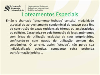 Loteamentos Especiais
Então o chamado ‘loteamento fechado’ constitui modalidade
especial de aproveitamento condominial de espaço para fins
de construção de casas residenciais térreas ou assobradadas
ou edifícios. Caracteriza-se pela formação de lotes autônomos
com áreas de utilização exclusiva de seus proprietários,
confinando-se com outras de utilização comum dos
condôminos. O terreno, assim ‘loteado’, não perde sua
individualidade objetiva, conquanto sofra profunda
transformação jurídica...
 