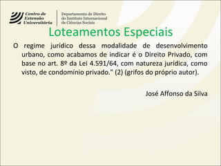 Loteamentos Especiais
O regime jurídico dessa modalidade de desenvolvimento
urbano, como acabamos de indicar é o Direito Privado, com
base no art. 8º da Lei 4.591/64, com natureza jurídica, como
visto, de condomínio privado." (2) (grifos do próprio autor).
José Affonso da Silva
 