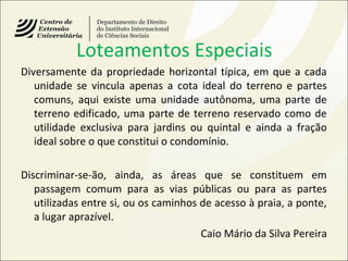 Loteamentos Especiais
Diversamente da propriedade horizontal típica, em que a cada
unidade se vincula apenas a cota ideal do terreno e partes
comuns, aqui existe uma unidade autônoma, uma parte de
terreno edificado, uma parte de terreno reservado como de
utilidade exclusiva para jardins ou quintal e ainda a fração
ideal sobre o que constitui o condomínio.
Discriminar-se-ão, ainda, as áreas que se constituem em
passagem comum para as vias públicas ou para as partes
utilizadas entre si, ou os caminhos de acesso à praia, a ponte,
a lugar aprazível.
Caio Mário da Silva Pereira
 