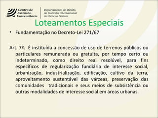 Loteamentos Especiais
• Fundamentação no Decreto-Lei 271/67
Art. 7º. É instituída a concessão de uso de terrenos públicos ou
particulares remunerada ou gratuita, por tempo certo ou
indeterminado, como direito real resolúvel, para fins
específicos de regularização fundiária de interesse social,
urbanização, industrialização, edificação, cultivo da terra,
aproveitamento sustentável das várzeas, preservação das
comunidades tradicionais e seus meios de subsistência ou
outras modalidades de interesse social em áreas urbanas.
 