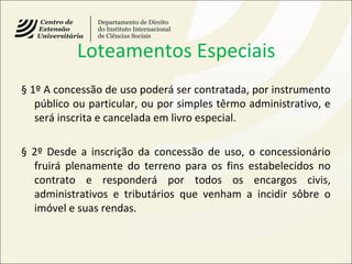 Loteamentos Especiais
§ 1º A concessão de uso poderá ser contratada, por instrumento
público ou particular, ou por simples têrmo administrativo, e
será inscrita e cancelada em livro especial.
§ 2º Desde a inscrição da concessão de uso, o concessionário
fruirá plenamente do terreno para os fins estabelecidos no
contrato e responderá por todos os encargos civis,
administrativos e tributários que venham a incidir sôbre o
imóvel e suas rendas.
 