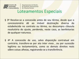 Loteamentos Especiais
§ 3º Resolve-se a concessão antes de seu têrmo, desde que o
concessionário dê ao imóvel destinação diversa da
estabelecida no contrato ou têrmo, ou descumpra cláusula
resolutória do ajuste, perdendo, neste caso, as benfeitorias
de qualquer natureza.
§ 4º A concessão de uso, salvo disposição contratual em
contrário, transfere-se por ato inter vivos , ou por sucessão
legítima ou testamentária, como os demais direitos reais
sôbre coisas alheias, registrando-se a transferência.
 