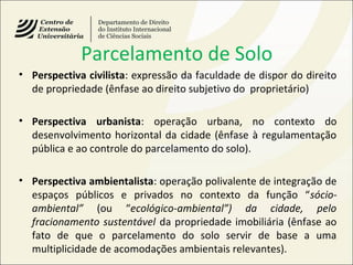 Parcelamento de Solo
• Perspectiva civilista: expressão da faculdade de dispor do direito
de propriedade (ênfase ao direito subjetivo do proprietário)
• Perspectiva urbanista: operação urbana, no contexto do
desenvolvimento horizontal da cidade (ênfase à regulamentação
pública e ao controle do parcelamento do solo).
• Perspectiva ambientalista: operação polivalente de integração de
espaços públicos e privados no contexto da função “sócio-
ambiental” (ou “ecológico-ambiental”) da cidade, pelo
fracionamento sustentável da propriedade imobiliária (ênfase ao
fato de que o parcelamento do solo servir de base a uma
multiplicidade de acomodações ambientais relevantes).
 
