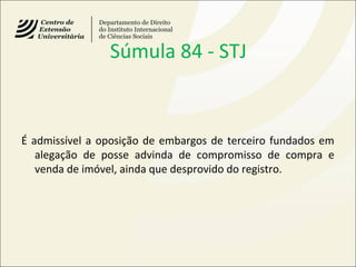 Súmula 84 - STJ
É admissível a oposição de embargos de terceiro fundados em
alegação de posse advinda de compromisso de compra e
venda de imóvel, ainda que desprovido do registro.
 