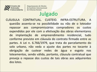 Julgado
CLÁUSULA CONTRATUAL. CUSTEIO. INFRA-ESTRUTURA. A
questão assenta-se na possibilidade ou não de o loteador
repassar aos compromissários compradores os custos
expendidos por ele com a efetivação das obras elementares
de implantação de empreendimento residencial, tudo
conforme previsto em cláusula do contrato firmado entre as
partes. A Lei n. 6.766/1979, que trata do parcelamento do
solo urbano, não veda o ajuste das partes no tocante à
obrigação de custear redes de água e esgoto nos
loteamentos, sendo válida, portanto, cláusula contratual que
preveja o repasse dos custos de tais obras aos adquirentes
dos lotes.
 