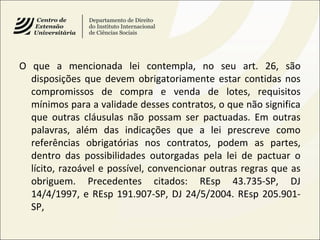 O que a mencionada lei contempla, no seu art. 26, são
disposições que devem obrigatoriamente estar contidas nos
compromissos de compra e venda de lotes, requisitos
mínimos para a validade desses contratos, o que não significa
que outras cláusulas não possam ser pactuadas. Em outras
palavras, além das indicações que a lei prescreve como
referências obrigatórias nos contratos, podem as partes,
dentro das possibilidades outorgadas pela lei de pactuar o
lícito, razoável e possível, convencionar outras regras que as
obriguem. Precedentes citados: REsp 43.735-SP, DJ
14/4/1997, e REsp 191.907-SP, DJ 24/5/2004. REsp 205.901-
SP,
 