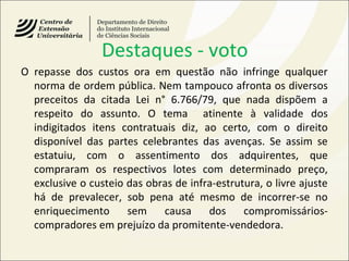 Destaques - voto
O repasse dos custos ora em questão não infringe qualquer
norma de ordem pública. Nem tampouco afronta os diversos
preceitos da citada Lei n° 6.766/79, que nada dispõem a
respeito do assunto. O tema atinente à validade dos
indigitados itens contratuais diz, ao certo, com o direito
disponível das partes celebrantes das avenças. Se assim se
estatuiu, com o assentimento dos adquirentes, que
compraram os respectivos lotes com determinado preço,
exclusive o custeio das obras de infra-estrutura, o livre ajuste
há de prevalecer, sob pena até mesmo de incorrer-se no
enriquecimento sem causa dos compromissários-
compradores em prejuízo da promitente-vendedora.
 