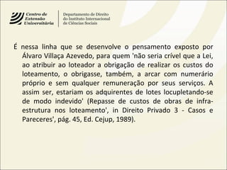 É nessa linha que se desenvolve o pensamento exposto por
Álvaro Villaça Azevedo, para quem 'não seria crível que a Lei,
ao atribuir ao loteador a obrigação de realizar os custos do
loteamento, o obrigasse, também, a arcar com numerário
próprio e sem qualquer remuneração por seus serviços. A
assim ser, estariam os adquirentes de lotes locupletando-se
de modo indevido' (Repasse de custos de obras de infra-
estrutura nos loteamento', in Direito Privado 3 - Casos e
Pareceres', pág. 45, Ed. Cejup, 1989).
 
