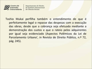 Toshio Mukai perfilha também o entendimento de que é
perfeitamente legal o repasse das despesas com a execução
das obras, desde que a cobrança seja efetuada mediante a
demonstração dos custos e que o rateio pelos adquirentes
por igual seja evidenciado (Aspectos Polêmicos da Lei de
Parcelamento Urbano', in Revista de Direito Público, n.º 72,
pág. 245).
 