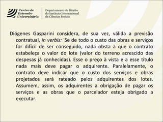 Diógenes Gasparini considera, de sua vez, válida a previsão
contratual, in verbis: 'Se de todo o custo das obras e serviços
for difícil de ser conseguido, nada obsta a que o contrato
estabeleça o valor do lote (valor do terreno acrescido das
despesas já conhecidas). Esse o preço à vista e a esse título
nada mais deve pagar o adquirente. Paralelamente, o
contrato deve indicar que o custo dos serviços e obras
projetados será rateado pelos adquirentes dos lotes.
Assumem, assim, os adquirentes a obrigação de pagar os
serviços e as obras que o parcelador esteja obrigado a
executar.
 