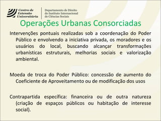 Operações Urbanas Consorciadas
Intervenções pontuais realizadas sob a coordenação do Poder
Público e envolvendo a iniciativa privada, os moradores e os
usuários do local, buscando alcançar transformações
urbanísticas estruturais, melhorias sociais e valorização
ambiental.
Moeda de troca do Poder Público: concessão de aumento do
Coeficiente de Aproveitamento ou de modificação dos usos
Contrapartida específica: financeira ou de outra natureza
(criação de espaços públicos ou habitação de interesse
social).
 