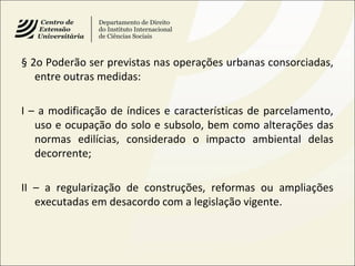 § 2o Poderão ser previstas nas operações urbanas consorciadas,
entre outras medidas:
I – a modificação de índices e características de parcelamento,
uso e ocupação do solo e subsolo, bem como alterações das
normas edilícias, considerado o impacto ambiental delas
decorrente;
II – a regularização de construções, reformas ou ampliações
executadas em desacordo com a legislação vigente.
 