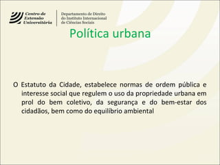 Política urbana
O Estatuto da Cidade, estabelece normas de ordem pública e
interesse social que regulem o uso da propriedade urbana em
prol do bem coletivo, da segurança e do bem-estar dos
cidadãos, bem como do equilíbrio ambiental
 