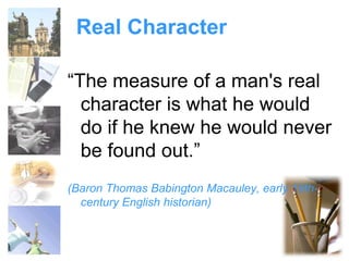 Real Character 
“The measure of a man's real 
character is what he would 
do if he knew he would never 
be found out.” 
(Baron Thomas Babington Macauley, early 19th-century 
English historian) 
 