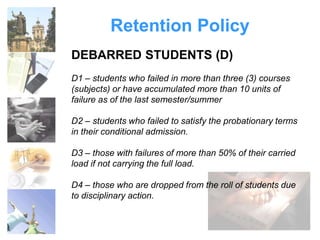 Retention Policy 
DEBARRED STUDENTS (D) 
D1 – students who failed in more than three (3) courses 
(subjects) or have accumulated more than 10 units of 
failure as of the last semester/summer 
D2 – students who failed to satisfy the probationary terms 
in their conditional admission. 
D3 – those with failures of more than 50% of their carried 
load if not carrying the full load. 
D4 – those who are dropped from the roll of students due 
to disciplinary action. 
 