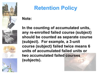 Retention Policy 
Note: 
In the counting of accumulated units, 
any re-enrolled failed course (subject) 
should be counted as separate course 
(subject). For example, a 3-unit 
course (subject) failed twice means 6 
units of accumulated failed units or 
two accumulated failed courses 
(subjects). 
 