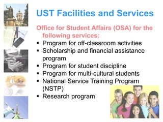 UST Facilities and Services 
Office for Student Affairs (OSA) for the 
following services: 
 Program for off-classroom activities 
 Scholarship and financial assistance 
program 
 Program for student discipline 
 Program for multi-cultural students 
 National Service Training Program 
(NSTP) 
 Research program 
 