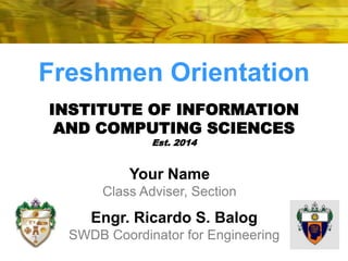 Freshmen Orientation 
INSTITUTE OF INFORMATION 
AND COMPUTING SCIENCES 
Est. 2014 
Your Name 
Class Adviser, Section 
Engr. Ricardo S. Balog 
SWDB Coordinator for Engineering 
 