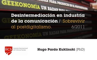 Desintermediación en industria
de la comunicación / Sobrevivir
al postdigitalismo.     6/2011




           Hugo Pardo Kuklinski (PhD)
 