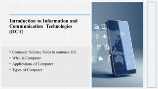Introduction to Information and
Communication Technologies
(IICT)
• Computer Science fields in common life
• What is Computer
• Applications of Computer
• Types of Computer
 