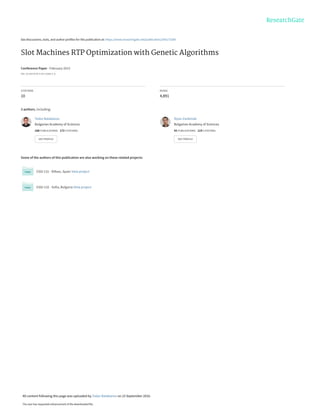 See discussions, stats, and author profiles for this publication at: https://www.researchgate.net/publication/295173180
Slot Machines RTP Optimization with Genetic Algorithms
Conference Paper · February 2015
DOI: 10.1007/978-3-319-15585-2_6
CITATIONS
10
READS
4,891
3 authors, including:
Some of the authors of this publication are also working on these related projects:
ESGI 131 - Bilbao, Spain View project
ESGI 132 - Sofia, Bulgaria View project
Todor Balabanov
Bulgarian Academy of Sciences
168 PUBLICATIONS 172 CITATIONS
SEE PROFILE
Iliyan Zankinski
Bulgarian Academy of Sciences
42 PUBLICATIONS 119 CITATIONS
SEE PROFILE
All content following this page was uploaded by Todor Balabanov on 23 September 2016.
The user has requested enhancement of the downloaded file.
 