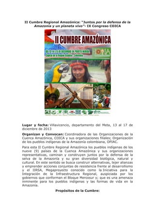 II Cumbre Regional Amazónica: “Juntos por la defensa de la
Amazonía y un planeta vivo”- IX Congreso COICA

Lugar y fecha: Villavicencio, departamento del Meta, 13 al 17 de
diciembre de 2013
Organizan y Convocan: Coordinadora de las Organizaciones de la
Cuenca Amazónica, COICA y sus organizaciones filiales; Organización
de los pueblos indígenas de la Amazonía colombiana, OPIAC.
Para esta II Cumbre Regional Amazónica los pueblos indígenas de los
nueve (9) países de la Cuenca Amazónica y sus organizaciones
representativas, caminan y construyen juntos por la defensa de la
selva de la Amazonía y su gran diversidad biológica, natural y
cultural. En este sentido se busca construir alternativas, tejer alianzas
y emprender acciones conjuntas de resistencia frente al desarrollismo
y el IIRSA, Megaproyecto conocido como la Iniciativa para la
Integración de la Infraestructura Regional, auspiciada por los
gobiernos que conforman el Bloque Mercosur y; que es una amenaza
inminente para los pueblos indígenas y las formas de vida en la
Amazonía.
Propósitos de la Cumbre:

 