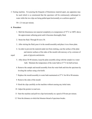 3. Testing machine. For pouring the briquette of bituminous material apart, any apparatus may
be used which is so constructed that the specimen will be continuously submerged in
water while the two clips are being pulled apart horizontally at a uniform speed of
50 ± 2.5 mm per minute.
4. Procedure
1. Melt the bituminous test material completely at a temperature of 750
C to 1000
C above
the approximate softening point until it becomes thoroughly fluid.
2. Strain the fluid. Through IS sieve 30.
3. After stirring the fluid, pour it in the mould assembly and place it on a brass plate.
4. In order to prevent the material under test from sticking, coat the surface of the plate
and interior surfaces of the sides of the mould with mercury or by a mixture of
equal parts of glycerin and dextrin.
5. After about 30-40 minutes, keep the plate assembly along with the sample in a water
bath. Maintain the temperature of the water bath at 27 O
C for half an hour.
6 Remove the sample and mould assembly from the water bath and trim the specimen by
leveling the surface using a hot knife.
7 Replace the mould assembly in water bath maintained at 27O
C for 80 to 90 minutes.
8 Remove the sides of the mould.
9 Hook the clips carefully on the machine without causing any initial stain.
10 Adjust the pointer to read zero.
11 Start the machine and pull two clips horizontally at a speed of 50 mm per minute.
12 Note the distance at which the bitumen thread of specimen breaks.
 