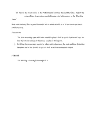 13 Record the observations in the Performa and compute the ductility value. Report the
mean of two observation, rounded to nearest whole number as the ‘Ductility
Value’
Note: machine may have a provision to fix two or more moulds so as to test these specimens
simultaneously.
Precautions
1 The plate assembly upon which the mould is placed shall be perfectly flat and level so
that the bottom surface of the mould touches it throughout.
2 In filling the mould, care should be taken not to disarrange the parts and thus distort the
briquette and to see that no air pocket shall be within the molded sample.
5 Result
The ductility value of given sample is =
 