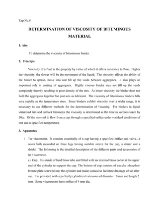 Exp.No.8
DETERMINATION OF VISCOSITY OF BITUMINOUS
MATERIAL
1. Aim
To determine the viscosity of bituminous binder.
2. Principle
Viscosity of a fluid is the property by virtue of which it offers resistance to flow. Higher
the viscosity, the slower will be the movement of the liquid. The viscosity affects the ability of
the binder to spread, move into and fill up the voids between aggregates. It also plays an
important role in coating of aggregates. Highly viscous binder may not fill up the voids
completely thereby resulting in poor density of the mix. At lower viscosity the binder does not
hold the aggregates together but just acts as lubricant. The viscosity of bituminous binders falls
very rapidly as the temperature rises. Since binders exhibit viscosity over a wider range, it is
necessary to use different methods for the determination of viscosity. For binders in liquid
state(road tars and cutback bitumen), the viscosity is determined as the time in seconds taken by
50cc. Of the material to flow from a cup through a specified orifice under standard conditions of
test and at specified temperature.
3. Apparatus
1 Tar viscometer. It consists essentially of a cup having a specified orifice and valve., a
water bath mounded on three legs having suitable sleeve for the cup, a stirrer and a
shield. The following is the detailed description of the different parts and accessories of
tar viscometer.
a) Cup. It is made of hard brass tube and fitted with an external brass collar at the upper
end of the cylinder to support the cup. The bottom of cup consists of circular phosphor-
bronze plate screwed into the cylinder and made conical to facilitate drainage of tar after
use. It is provided with a perfectly cylindrical extension of diameter 10 mm and length 5
mm. Some viscometers have orifice of 4 mm dia.
 
