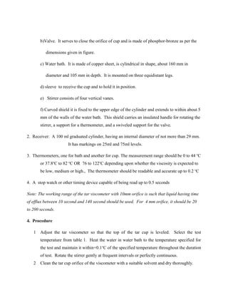 b)Valve. It serves to close the orifice of cup and is made of phosphor-bronze as per the
dimensions given in figure.
c) Water bath. It is made of copper sheet, is cylindrical in shape, about 160 mm in
diameter and 105 mm in depth. It is mounted on three equidistant legs.
d) sleeve to receive the cup and to hold it in position.
e) Stirrer consists of four vertical vanes.
f) Curved shield it is fixed to the upper edge of the cylinder and extends to within about 5
mm of the walls of the water bath. This shield carries an insulated handle for rotating the
stirrer, a support for a thermometer, and a swiveled support for the valve.
2. Receiver: A 100 ml graduated cylinder, having an internal diameter of not more than 29 mm.
It has markings on 25ml and 75ml levels.
3. Thermometers, one for bath and another for cup. The measurement range should be 0 to 44 o
C
or 37.8o
C to 82 o
C OR 76 to 122o
C depending upon whether the viscosity is expected to
be low, medium or high., The thermometer should be readable and accurate up to 0.2 o
C
4. A stop watch or other timing device capable of being read up to 0.5 seconds
Note: The working range of the tar viscometer with 10mm orifice is such that liquid having time
of efflux between 10 second and 140 second should be used. For 4 mm orifice, it should be 20
to 200 seconds.
4. Procedure
1 Adjust the tar viscometer so that the top of the tar cup is leveled. Select the test
temperature from table 1. Heat the water in water bath to the temperature specified for
the test and maintain it within+0.1o
C of the specified temperature throughout the duration
of test. Rotate the stirrer gently at frequent intervals or perfectly continuous.
2 Clean the tar cup orifice of the viscometer with a suitable solvent and dry thoroughly.
 