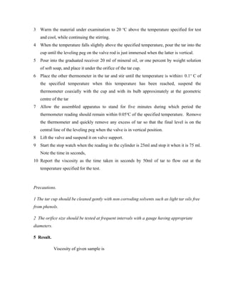 3 Warm the material under examination to 20 o
C above the temperature specified for test
and cool, while continuing the stirring.
4 When the temperature falls slightly above the specified temperature, pour the tar into the
cup until the leveling peg on the valve rod is just immersed when the latter is vertical.
5 Pour into the graduated receiver 20 ml of mineral oil, or one percent by weight solution
of soft soap, and place it under the orifice of the tar cup.
6 Place the other thermometer in the tar and stir until the temperature is within± 0.1o
C of
the specified temperature when this temperature has been reached, suspend the
thermometer coaxially with the cup and with its bulb approximately at the geometric
centre of the tar
7 Allow the assembled apparatus to stand for five minutes during which period the
thermometer reading should remain within 0.05o
C of the specified temperature. Remove
the thermometer and quickly remove any excess of tar so that the final level is on the
central line of the leveling peg when the valve is in vertical position.
8 Lift the valve and suspend it on valve support.
9 Start the stop watch when the reading in the cylinder is 25ml and stop it when it is 75 ml.
Note the time in seconds,
10 Report the viscosity as the time taken in seconds by 50ml of tar to flow out at the
temperature specified for the test.
Precautions.
1 The tar cup should be cleaned gently with non corroding solvents such as light tar oils free
from phenols.
2 The orifice size should be tested at frequent intervals with a gauge having appropriate
diameters.
5 Result.
Viscosity of given sample is
 