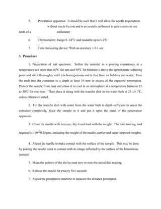 5. Penetration apparatus: It should be such that it will allow the needle to penetrate
without much friction and is accurately calibrated to give results in one
tenth of a millimeter
6. Thermometer: Range 0- 440
C and readable up to 0.20
C
7. Time measuring device: With an accuracy ± 0.1 sec
3. Procedure
1. Preparation of test specimen: Soften the material to a pouring consistency at a
temperature not more than 600
C for tars and 900
C for bitumen’s above the approximate softening
point and stir it thoroughly until it is homogeneous and is free from air bubbles and water. Pour
the melt into the container to a depth at least 10 mm in excess of the expected penetration.
Protect the sample from dust and allow it to cool in an atmosphere at a temperature between 15
to 300
C for one hour. Then place it along with the transfer dish in the water bath at 25 ±0.10
C,
unless otherwise stated.
2. Fill the transfer dish with water from the water bath to depth sufficient to cover the
container completely, place the sample in it and put it upon the stand of the penetration
apparatus.
3. Clean the needle with benzene, dry it and load with the weight. The total moving load
required is 100 0.25gms, including the weight of the needle, carrier and super-imposed weights.
4. Adjust the needle to make contact with the surface of the sample. This may be done
by placing the needle point in contact with its image reflected by the surface of the bituminous
material
5. Make the pointer of the dial to read zero or note the initial dial reading.
6. Release the needle for exactly five seconds
7. Adjust the penetration machine to measure the distance penetrated.
 