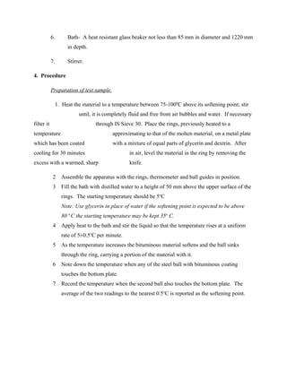 6. Bath- A heat resistant glass beaker not less than 85 mm in diameter and 1220 mm
in depth.
7. Stirrer.
4. Procedure
Preparation of test sample
1. Heat the material to a temperature between 75-1000
C above its softening point; stir
until, it is completely fluid and free from air bubbles and water. If necessary
filter it through IS Sieve 30. Place the rings, previously heated to a
temperature approximating to that of the molten material, on a metal plate
which has been coated with a mixture of equal parts of glycerin and dextrin. After
cooling for 30 minutes in air, level the material in the ring by removing the
excess with a warmed, sharp knife.
2 Assemble the apparatus with the rings, thermometer and ball guides in position.
3 Fill the bath with distilled water to a height of 50 mm above the upper surface of the
rings. The starting temperature should be 5o
C
Note: Use glycerin in place of water if the softening point is expected to be above
80 o
C the starting temperature may be kept 35o
C.
4 Apply heat to the bath and stir the liquid so that the temperature rises at a uniform
rate of 5±0.5o
C per minute.
5 As the temperature increases the bituminous material softens and the ball sinks
through the ring, carrying a portion of the material with it.
6 Note down the temperature when any of the steel ball with bituminous coating
touches the bottom plate.
7 Record the temperature when the second ball also touches the bottom plate. The
average of the two readings to the nearest 0.5o
C is reported as the softening point.
 