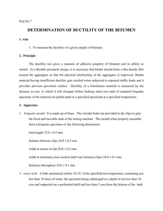 Exp.No.7
DETERMINATION OF DUCTILITY OF THE BITUMEN
1. Aim
1. To measure the ductility of a given sample of bitumen.
2. Principle
The ductility test gives a measure of adhesive property of bitumen and its ability to
stretch. In a flexible pavement design, it is necessary that binder should form a thin ductile film
around the aggregates so that the physical interlocking of the aggregates is improved. Binder
material having insufficient ductility gets cracked when subjected to repeated traffic loads and it
provides pervious pavement surface. Ductility of a bituminous material is measured by the
distance in cms. to which it will elongate before braking when two ends of standard briquette
specimen of the material are pulled apart at a specified speed and at a specified temperature.
3. Apparatus
1. briquette mould: It is made up of brass. The circular holes are provided in the clips to grip
the fixed and movable ends of the testing machine. The mould when properly assemble
form a briquette specimen of the following dimensions.
total length 75.0 ± 0.5 mm
distance between clips 30.0 ± 0.3 mm
width at mount of slip 20.0 ± 0.2 mm
width at minimum cross-section (half way between clips) 10.0 ± 0.1 mm
thickness throughout 10.0 ± 0.1 mm
2. water bath. A bath maintained within ±0.1o
C of the specified test temperature, containing not
less than 10 litres of water, the specimen being submerged to a depth of not less than 10
cms and supported on a perforated shelf and less than 5 cms.from the bottom of the bath.
 