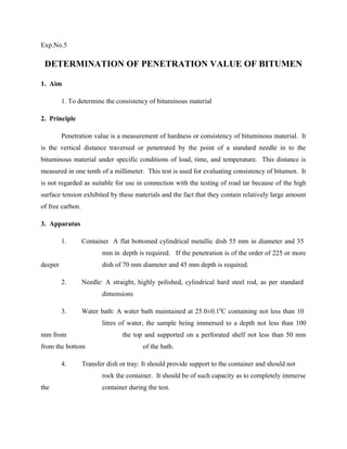 Exp.No.5
DETERMINATION OF PENETRATION VALUE OF BITUMEN
1. Aim
1. To determine the consistency of bituminous material
2. Principle
Penetration value is a measurement of hardness or consistency of bituminous material. It
is the vertical distance traversed or penetrated by the point of a standard needle in to the
bituminous material under specific conditions of load, time, and temperature. This distance is
measured in one tenth of a millimeter. This test is used for evaluating consistency of bitumen. It
is not regarded as suitable for use in connection with the testing of road tar because of the high
surface tension exhibited by these materials and the fact that they contain relatively large amount
of free carbon.
3. Apparatus
1. Container A flat bottomed cylindrical metallic dish 55 mm in diameter and 35
mm in depth is required. If the penetration is of the order of 225 or more
deeper dish of 70 mm diameter and 45 mm depth is required.
2. Needle: A straight, highly polished, cylindrical hard steel rod, as per standard
dimensions
3. Water bath: A water bath maintained at 25.0±0.10
C containing not less than 10
litres of water, the sample being immersed to a depth not less than 100
mm from the top and supported on a perforated shelf not less than 50 mm
from the bottom of the bath.
4. Transfer dish or tray: It should provide support to the container and should not
rock the container. It should be of such capacity as to completely immerse
the container during the test.
 