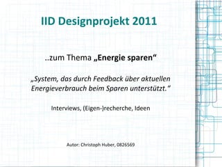 IID Designprojekt 2011 ..zum Thema  „Energie sparen“ „ System, das durch Feedback über aktuellen Energieverbrauch beim Sparen unterstützt.“ Interviews, (Eigen-)recherche, Ideen Autor: Christoph Huber, 0826569 