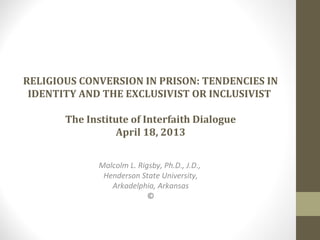 RELIGIOUS CONVERSION IN PRISON: TENDENCIES IN
IDENTITY AND THE EXCLUSIVIST OR INCLUSIVIST
The Institute of Interfaith Dialogue
April 18, 2013
Malcolm L. Rigsby, Ph.D., J.D.,
Henderson State University,
Arkadelphia, Arkansas
©
 