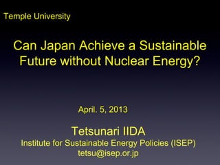 Temple University
Tetsunari IIDA
Institute for Sustainable Energy Policies (ISEP)
tetsu@isep.or.jp
April. 5, 2013
Can Japan Achieve a Sustainable
Future without Nuclear Energy?
 