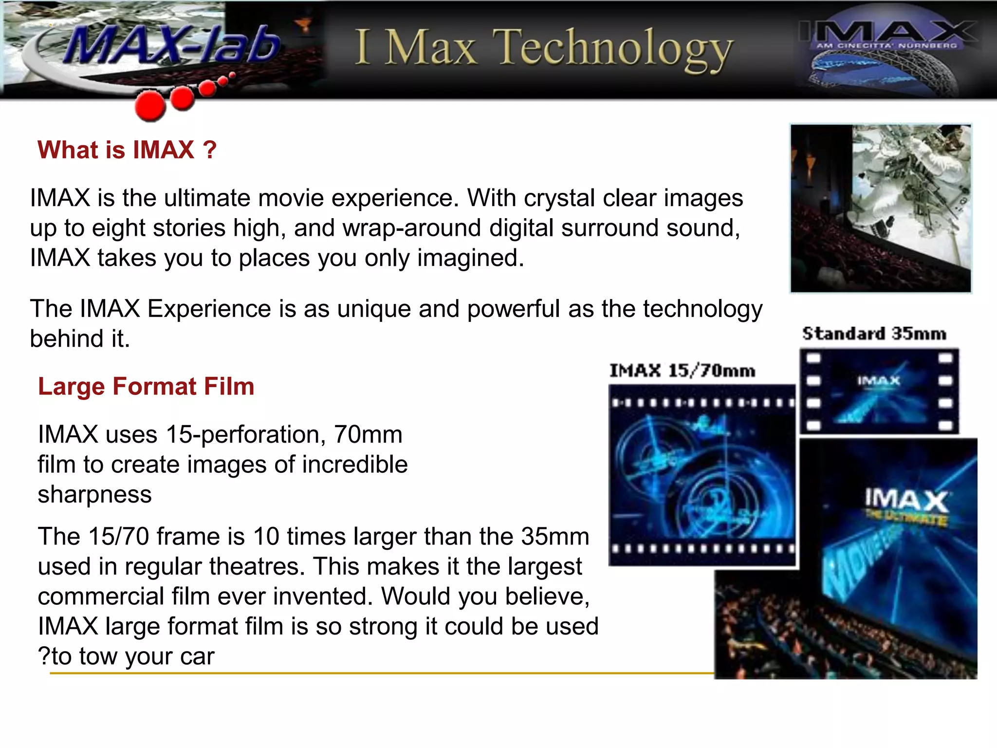 What is IMAX ?
IMAX is the ultimate movie experience. With crystal clear images
up to eight stories high, and wrap-around digital surround sound,
IMAX takes you to places you only imagined.
The IMAX Experience is as unique and powerful as the technology
behind it.
Large Format Film
IMAX uses 15-perforation, 70mm
film to create images of incredible
sharpness
The 15/70 frame is 10 times larger than the 35mm
used in regular theatres. This makes it the largest
commercial film ever invented. Would you believe,
IMAX large format film is so strong it could be used
to tow your car
?
 