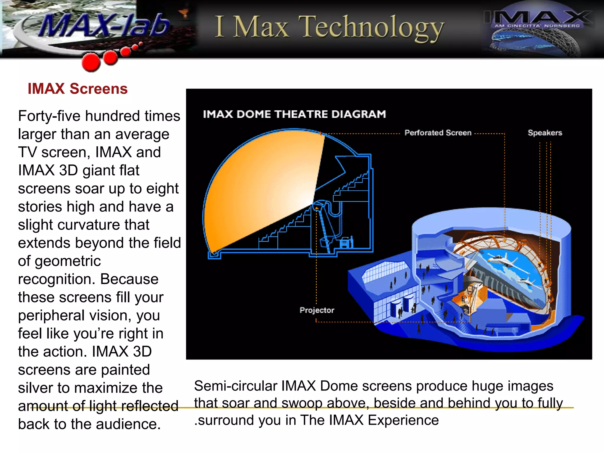 Semi-circular IMAX Dome screens produce huge images
that soar and swoop above, beside and behind you to fully
surround you in The IMAX Experience
.
Forty-five hundred times
larger than an average
TV screen, IMAX and
IMAX 3D giant flat
screens soar up to eight
stories high and have a
slight curvature that
extends beyond the field
of geometric
recognition. Because
these screens fill your
peripheral vision, you
feel like you’re right in
the action. IMAX 3D
screens are painted
silver to maximize the
amount of light reflected
back to the audience.
IMAX Screens
 